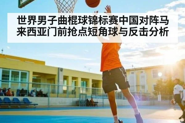世界男子曲棍球锦标赛中国对阵马来西亚门前抢点短角球与反击分析