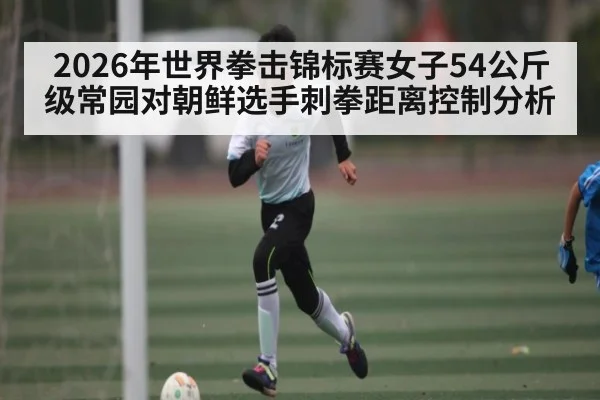 2026年世界拳击锦标赛女子54公斤级常园对朝鲜选手刺拳距离控制分析